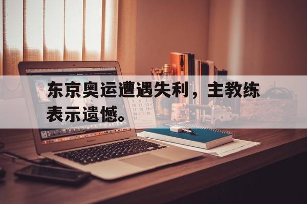 开元体最在线新网址-东京奥运遭遇失利，主教练表示遗憾。