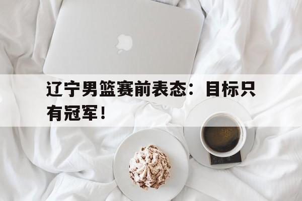 开元体育官网-辽宁男篮赛前表态：目标只有冠军！