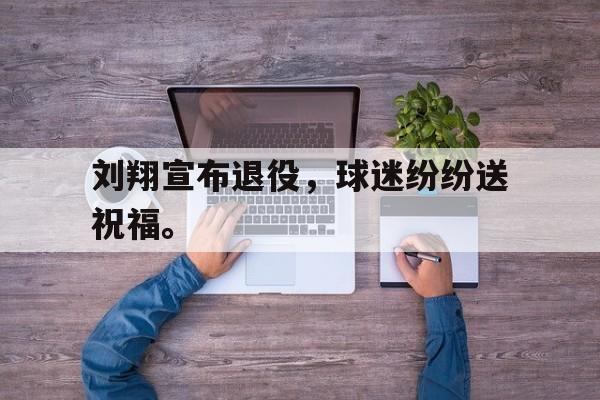 开元体育官网-刘翔宣布退役，球迷纷纷送祝福。