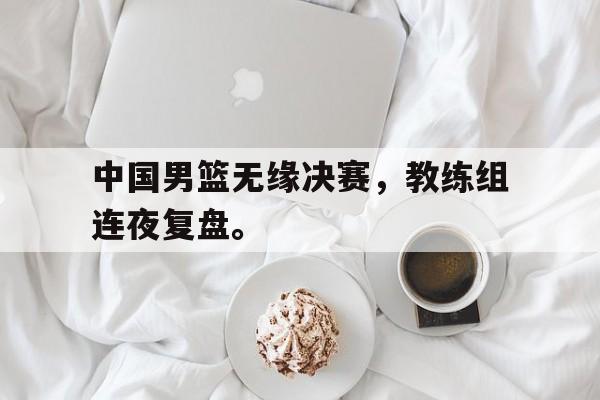 Kaiyuan开元-中国男篮无缘决赛，教练组连夜复盘。