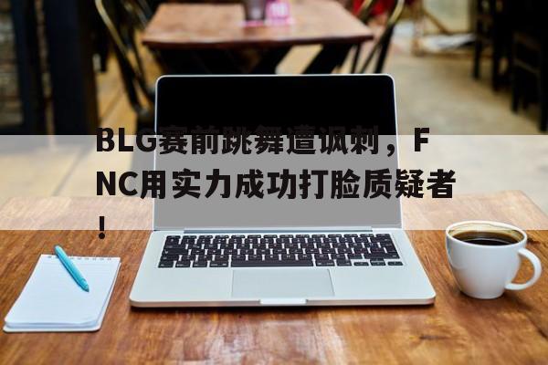 开元体育官网-BLG赛前跳舞遭讽刺，FNC用实力成功打脸质疑者！
