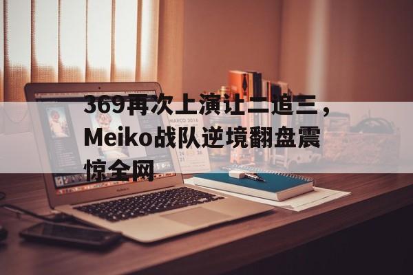开元体育官网-369再次上演让二追三，Meiko战队逆境翻盘震惊全网