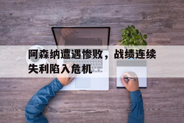 开元体最在线新网址-阿森纳遭遇惨败，战绩连续失利陷入危机
