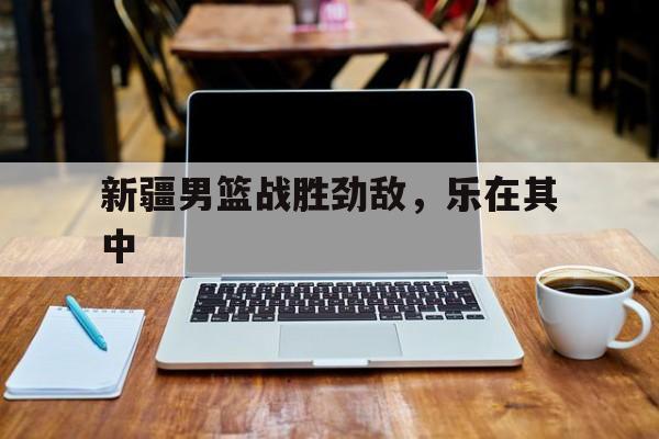 开元体最在线新网址-新疆男篮战胜劲敌，乐在其中
