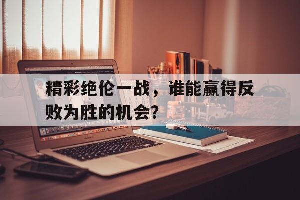 开元体最在线新网址-精彩绝伦一战，谁能赢得反败为胜的机会？