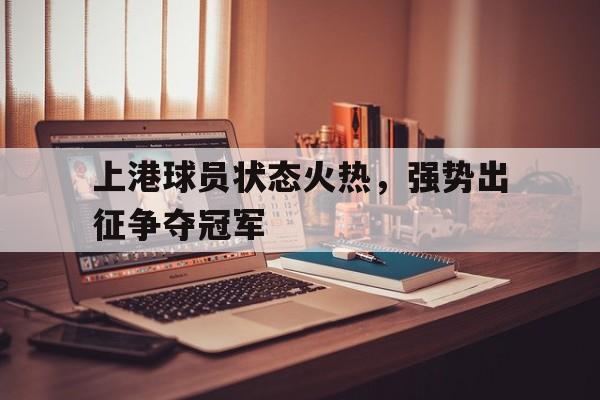 开元官方网站-上港球员状态火热，强势出征争夺冠军