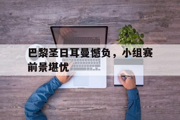 开元体育官网-巴黎圣日耳曼憾负，小组赛前景堪忧