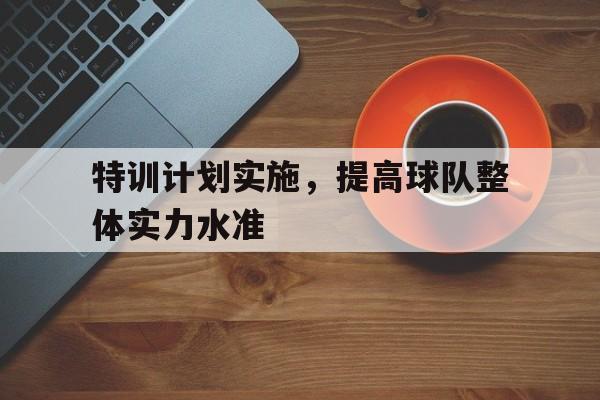 开元体育官网-特训计划实施，提高球队整体实力水准