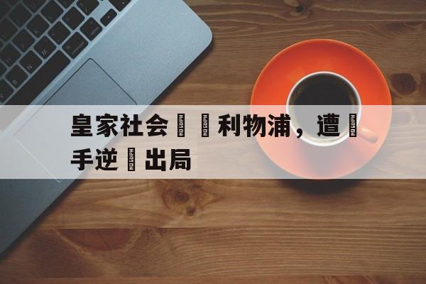Kaiyuan开元-皇家社会輸給利物浦，遭對手逆轉出局