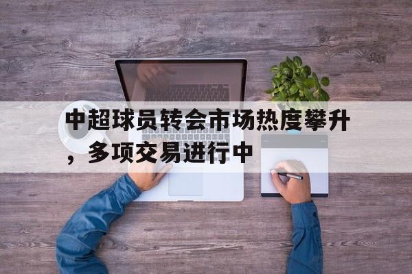 开元体育官网-中超球员转会市场热度攀升，多项交易进行中
