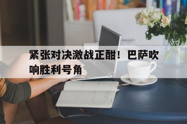 Kaiyuan开元-紧张对决激战正酣！巴萨吹响胜利号角